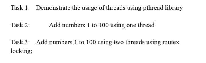 Task 1: Demonstrate the usage of threads using pthread library
Task 2:
Add numbers 1 to 100 using one thread
Task 3: Add numbers 1 to 100 using two threads using mutex
locking;
