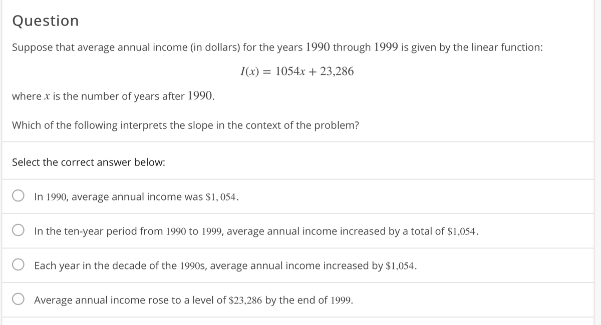 Question
Suppose that average annual income (in dollars) for the years 1990 through 1999 is given by the linear function:
I(x) = 1054x + 23,286
where x is the number of years after 1990.
Which of the following interprets the slope in the context of the problem?
Select the correct answer below:
In 1990, average annual income was $1, 054.
In the ten-year period from 1990 to 1999, average annual income increased by a total of $1,054.
Each year in the decade of the 1990s, average annual income increased by $1,054.
Average annual income rose to a level of $23,286 by the end of 1999.
