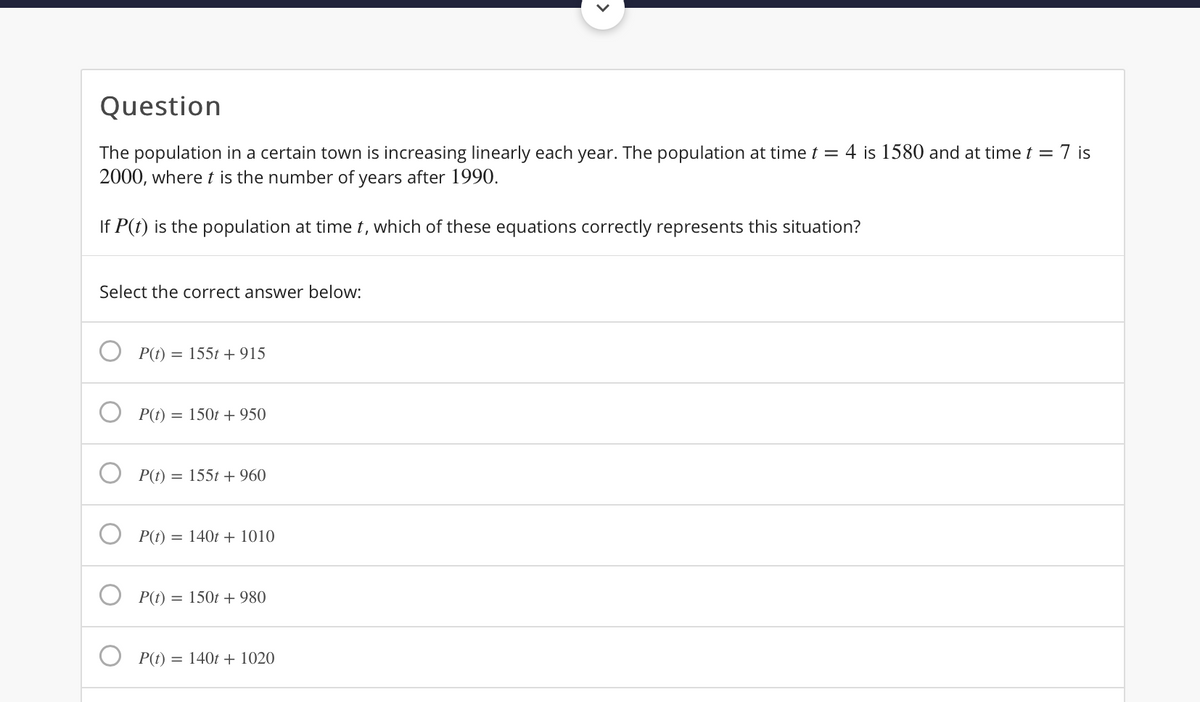Question
The population in a certain town is increasing linearly each year. The population at time t = 4 is 1580 and at time t = 7 is
2000, where t is the number of years after 1990.
If P(t) is the population at time t, which of these equations correctly represents this situation?
Select the correct answer below:
P(t) = 155t + 915
P(t) = 150t + 950
P(t) =
155t + 960
P(t) = 140t + 1010
P(t) = 150t + 980
P(t)
= 140t + 1020
