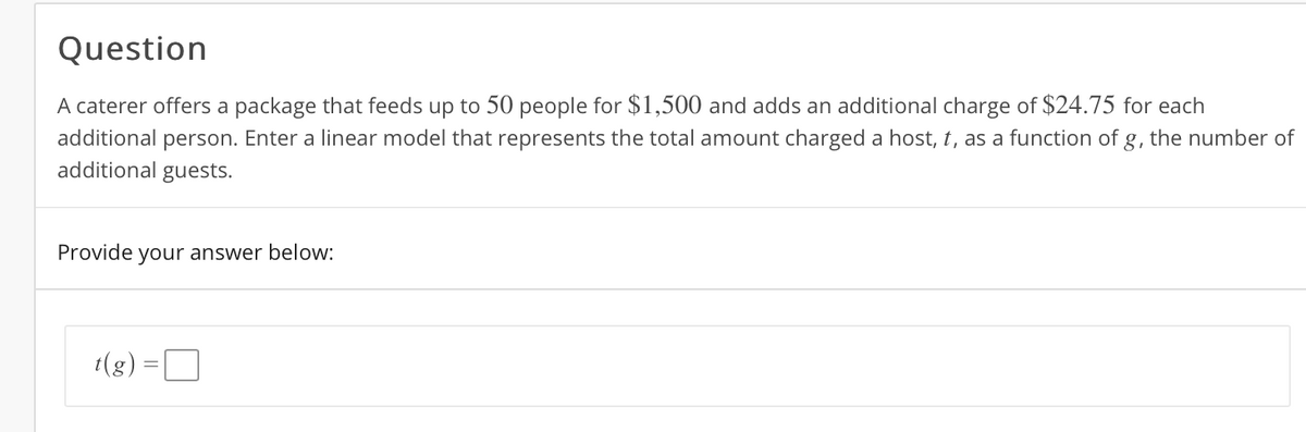 Question
A caterer offers a package that feeds up to 50 people for $1,500 and adds an additional charge of $24.75 for each
additional person. Enter a linear model that represents the total amount charged a host, t, as a function of g, the number of
additional guests.
Provide your answer below:
t(g) =D
