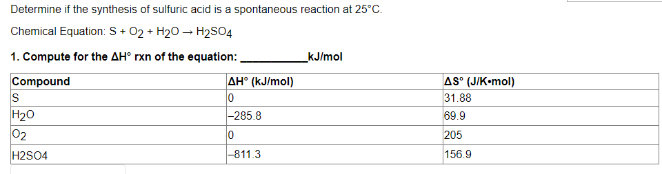 Determine if the synthesis of sulfuric acid is a spontaneous reaction at 25°C.
Chemical Equation: S+ O₂ + H₂O → H2SO4
1. Compute for the AH° rxn of the equation:
kJ/mol
Compound
AH° (kJ/mol)
S
0
H₂O
-285.8
02
0
H2SO4
-811.3
AS° (J/K•mol)
31.88
69.9
205
156.9