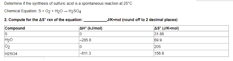 Determine if the synthesis of sulfuric acid is a spontaneous reaction at 25°C.
Chemical Equation: S + O₂ + H₂O → H₂SO4
2. Compute for the AS° rxn of the equation:
Compound
AH° (kJ/mol)
S
0
H₂O
-285.8
0₂
0
H2SO4
-811.3
_J/K.mol (round off to 2 decimal places)
AS (J/K-mol)
31.88
69.9
205
156.9