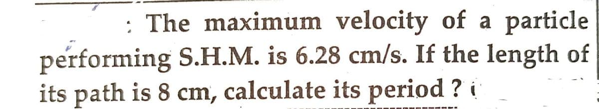 : The maximum velocity of a particle
performing S.H.M. is 6.28 cm/s. If the length of
its path is 8 cm, calculate its period?