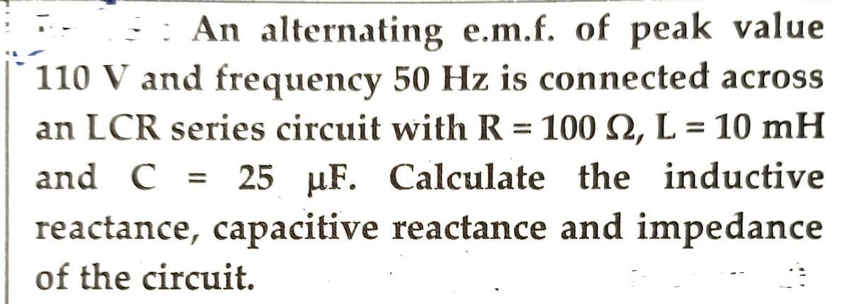 An alternating e.m.f. of peak value
110 V and frequency 50 Hz is connected across
an LCR series circuit with R = 100 S2, L = 10 mH
and C = 25 µF. Calculate the inductive
reactance, capacitive reactance and impedance
of the circuit.
