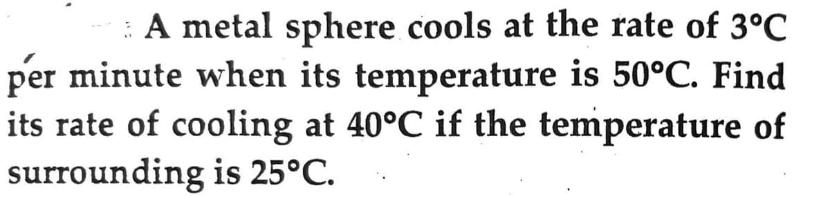 A metal sphere cools at the rate of 3°C
per minute when its temperature is 50°C. Find
its rate of cooling at 40°C if the temperature of
surrounding is 25°C.
