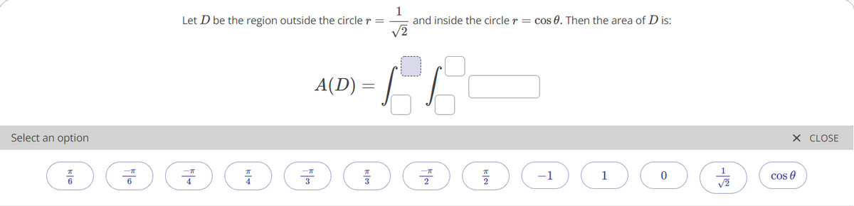 1
and inside the circle r = cos 0. Then the area of D is:
V2
Let D be the region outside the circle r =
A(D) =
Select an option
X CLOSE
-1
1
cos 0
