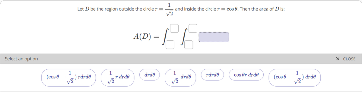 Let D be the region outside the circle r =
1
and inside the circle r = cos 0. Then the area of D is:
A(D) =
Select an option
X CLOSE
1
rdrde
V2
1
r drde
V2
1
drde
V2
1
drde
(cos 0
drde
rdrde
cos Or drde
(cos 0

