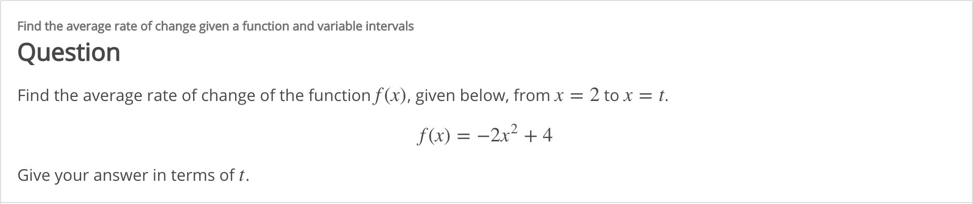 Find the average rate of change given a function and variable intervals
Question
Find the average rate of change of the function f (x), given below, from x = 2 to x = t.
f (x) = –2x² + 4
Give your answer in terms of t.
