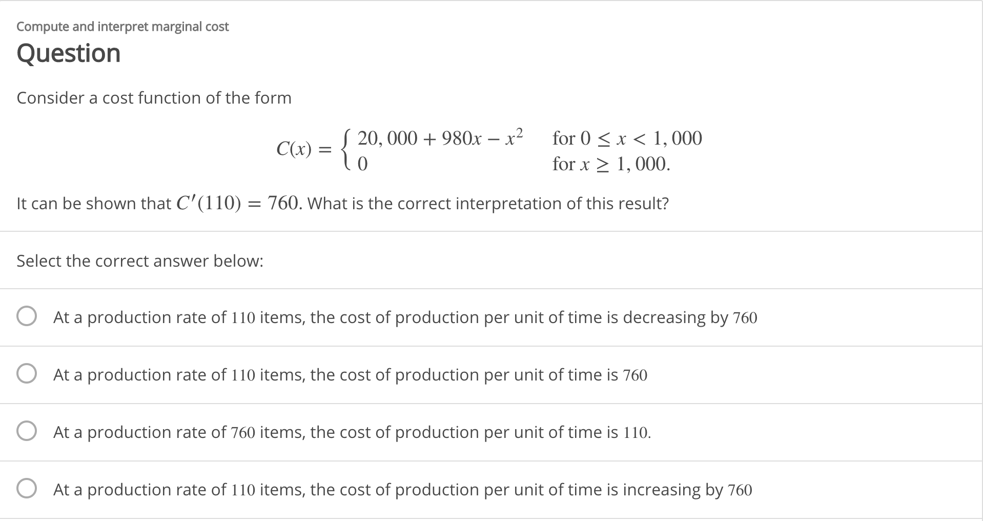 Compute and interpret marginal cost
Question
Consider a cost function of the form
for 0 < x < 1,000
S 20, 000 + 980x – x²
C(x) =
for x > 1, 000.
It can be shown that C'(110) = 760. What is the correct interpretation of this result?
Select the correct answer below:
O At a production rate of 110 items, the cost of production per unit of time is decreasing by 760
O At a production rate of 110 items, the cost of production per unit of time is 760
O At a production rate of 760 items, the cost of production per unit of time is 110.
At a production rate of 110 items, the cost of production per unit of time is increasing by 760
