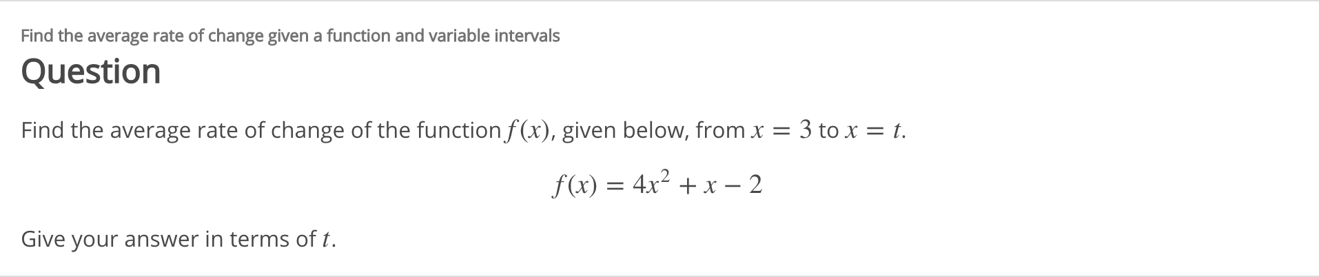 Find the average rate of change given a function and variable intervals
Question
Find the average rate of change of the function f(x), given below, from x =
3 to x = t.
f(x) = 4x² + x – 2
Give your answer in terms of t.
