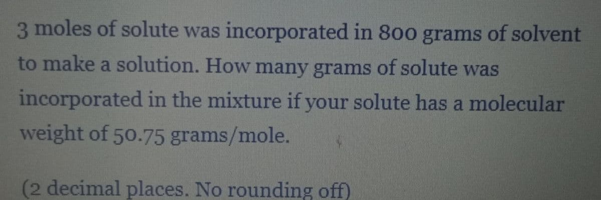 3 moles of solute was incorporated in 800 grams of solvent
to make a solution. How many grams of solute was
incorporated in the mixture if your solute has a molecular
weight of 50.75 grams/mole.
(2 decimal places. No rounding off)
