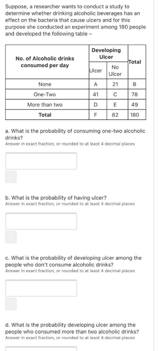 Suppose, a researcher wants to conduct a study to
determine whether drinking alcoholic beverages has an
effect on the bacteria that cause ulcers and for this
purpose she conducted an experiment among 180 people
and developed the following table -
Developing
No. of Alcoholic drinks
Ulcer
Total
consumed per day
No
Ulcer
Ulcer
None
A
21
One-Two
41
78
More than two
E
49
Total
F
82
180
a. What is the probability of consuming one-two alcoholic
drinks?
Answer in exact fraction, or rounded to at least 4 decimal places
b. What is the probability of having ulcer?
Answer in exact fraction, or rounded to at least 4 decimal places
c. What is the probability of developing ulcer among the
people who don't consume alcoholic drinks?
Answer in exact fraction, or rounded to at least 4 decimal places
d. What is the probability developing ulcer among the
people who consumed more than two alcoholic drinks?
Answer in exact fraction, or rounded to at least 4 decimal places
