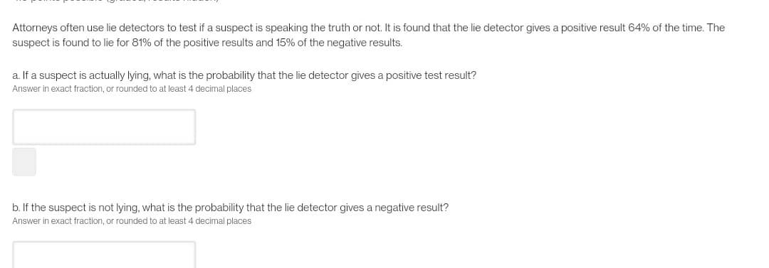 Attorneys often use lie detectors to test if a suspect is speaking the truth or not. It is found that the lie detector gives a positive result 64% of the time. The
suspect is found to lie for 81% of the positive results and 15% of the negative results.
a. If a suspect is actually lying, what is the probability that the lie detector gives a positive test result?
Answer in exact fraction, or rounded to at least 4 decimal places
b. If the suspect is not lying, what is the probability that the lie detector gives a negative result?
Answer in exact fraction, or rounded to at least 4 decimal places
