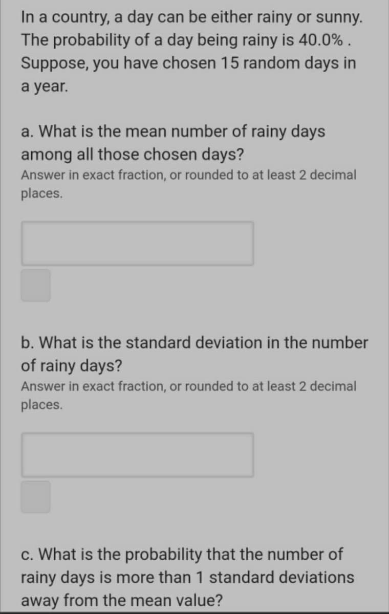 In a country, a day can be either rainy or sunny.
The probability of a day being rainy is 40.0% .
Suppose, you have chosen 15 random days in
a year.
a. What is the mean number of rainy days
among all those chosen days?
Answer in exact fraction, or rounded to at least 2 decimal
places.
b. What is the standard deviation in the number
of rainy days?
Answer in exact fraction, or rounded to at least 2 decimal
places.
c. What is the probability that the number of
rainy days is more than 1 standard deviations
away from the mean value?
