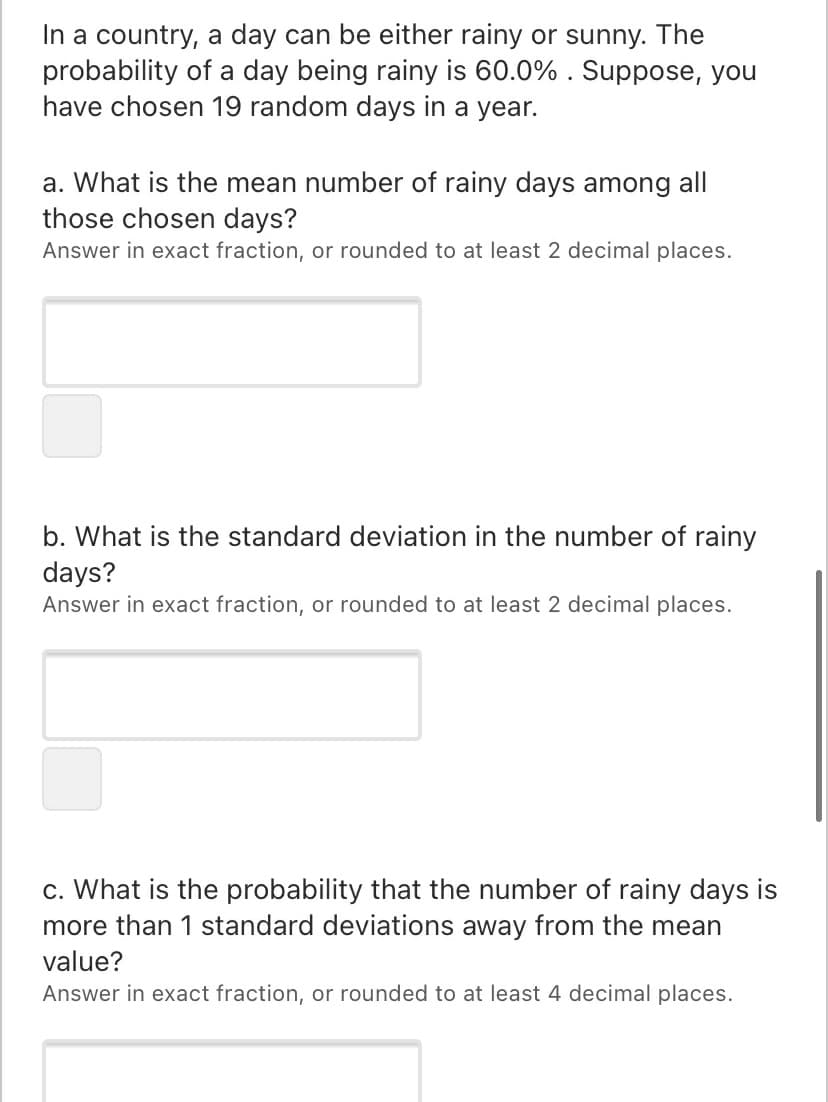 In a country, a day can be either rainy or sunny. The
probability of a day being rainy is 60.0% . Suppose, you
have chosen 19 random days in a year.
a. What is the mean number of rainy days among all
those chosen days?
Answer in exact fraction, or rounded to at least 2 decimal places.
b. What is the standard deviation in the number of rainy
days?
Answer in exact fraction, or rounded to at least 2 decimal places.
c. What is the probability that the number of rainy days is
more than 1 standard deviations away from the mean
value?
Answer in exact fraction, or rounded to at least 4 decimal places.
