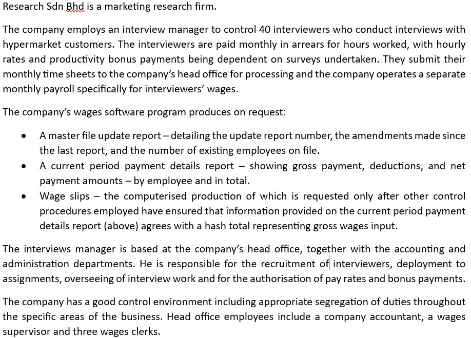 Research Sdn Bhd is a marketing research firm.
The company employs an interview manager to control 40 interviewers who conduct interviews with
hypermarket customers. The interviewers are paid monthly in arrears for hours worked, with hourly
rates and productivity bonus payments being dependent on surveys undertaken. They submit their
monthly time sheets to the company's head office for processing and the company operates a separate
monthly payroll specifically for interviewers' wages.
The company's wages software program produces on request:
A master file update report - detailing the update report number, the amendments made since
the last report, and the number of existing employees on file.
●
A current period payment details report showing gross payment, deductions, and net
payment amounts - by employee and in total.
Wage slips the computerised production of which is requested only after other control
procedures employed have ensured that information provided on the current period payment
details report (above) agrees with a hash total representing gross wages input.
The interviews manager is based at the company's head office, together with the accounting and
administration departments. He is responsible for the recruitment of interviewers, deployment to
assignments, overseeing of interview work and for the authorisation of pay rates and bonus payments.
The company has a good control environment including appropriate segregation of duties throughout
the specific areas of the business. Head office employees include a company accountant, a wages
supervisor and three wages clerks.