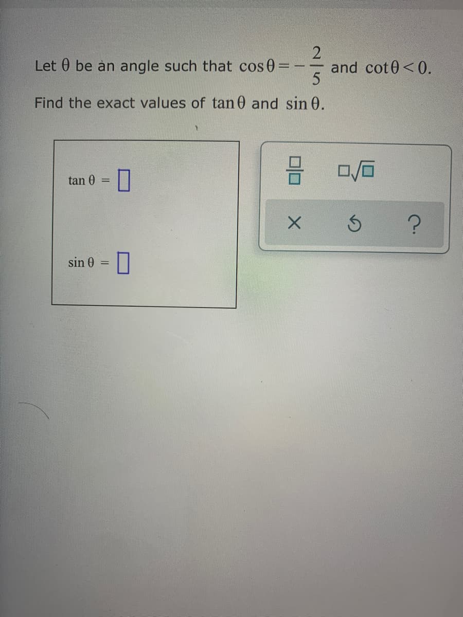 Let 0 be an angle such that cos 0=
and cot0<0.
Find the exact values of tan 0 and sin 0.
tan 0
%3D
sin 0 =||
