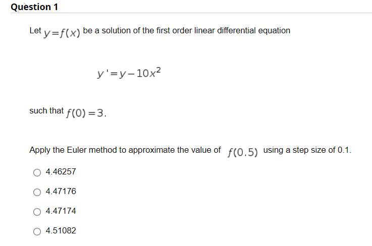 Question 1
Let y=f(x)
be a solution of the first order linear differential equation
y'=y-10x²
such that f(0) =3.
Apply the Euler method to approximate the value of f(0.5) using a step size of 0.1.
4.46257
4.47176
O 4.47174
4.51082
