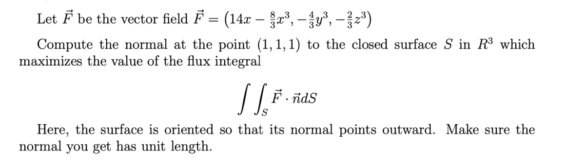 Let F be the vector field F = (14x – x³, – y³, – }z*)
Compute the normal at the point (1,1,1) to the closed surface S in R³ which
maximizes the value of the flux integral
F. nds
Here, the surface is oriented so that its normal points outward. Make sure the
normal you get has unit length.
