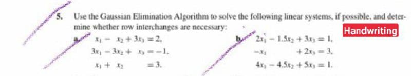 5.
Use the Gaussian Elimination Algorithm to solve the following linear systems, if possible, and deter-
mine whether row interchanges are necessary:
- + 3x =2,
3x,-3x+ y =-1.
Handwriting
2-1.5x+3x= 1,
+ 2r, = 3,
4x,-4.5x+5x, 1.
= 3.
