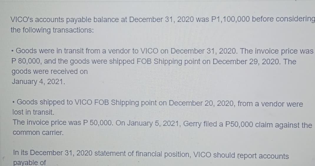 VICO's accounts payable balance at December 31, 2020 was P1,100,000 before considering
the following transactions:
• Goods were in transit from a vendor to VICO on December 31, 2020. The invoice price was
P 80,000, and the goods were shipped FOB Shipping point on December 29, 2020. The
goods were received on
January 4, 2021.
• Goods shipped to VICO FOB Shipping point on December 20, 2020, from a vendor were
lost in transit.
The invoice price was P 50,000. On January 5, 2021, Gerry filed a P50,000 claim against the
common carrier.
In its December 31, 2020 statement of financial position, VICO should report accounts
payable of
