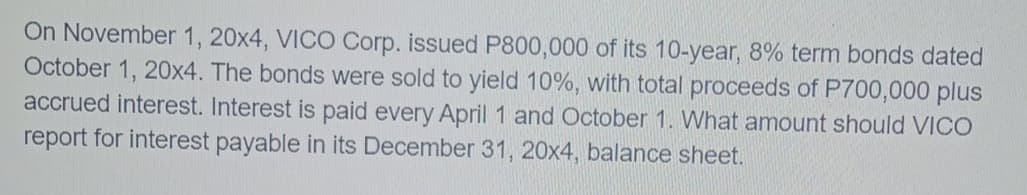 On November 1, 20x4, VICO Corp. issued P800,000 of its 10-year, 8% term bonds dated
October 1, 20x4. The bonds were sold to yield 10%, with total proceeds of P700,000 plus
accrued interest. Interest is paid every April 1 and October 1. What amount should VICO
report for interest payable in its December 31, 20x4, balance sheet.

