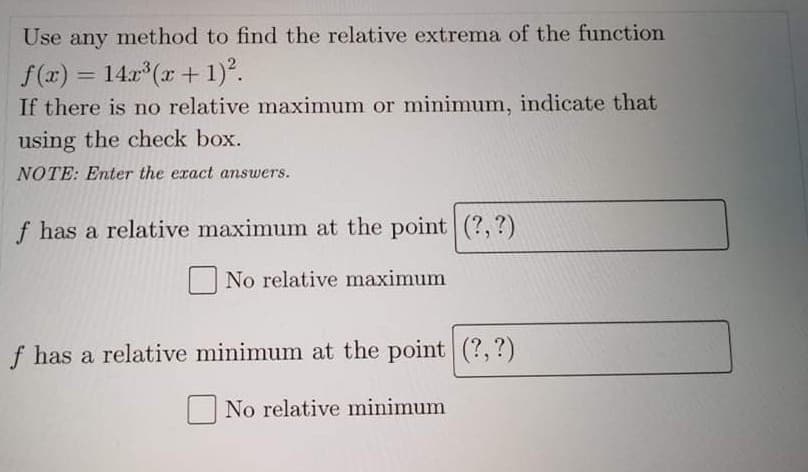 Use any method to find the relative extrema of the function
f (x) = 14.x (x + 1)°.
If there is no relative maximum or minimum, indicate that
%3D
using the check box.
NOTE: Enter the exact answers.
f has a relative maximum at the point (?, ?)
No relative maximum
f has a relative minimum at the point (?, ?)
No relative minimum
