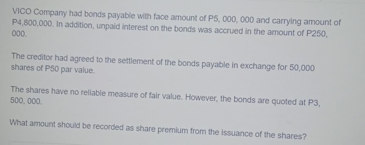 VICO Company had bonds payable with face amount of P5, 000, 000 and carrying amount of
P4,800,000. In addition, unpaid interest on the bonds was accrued in the amount of P250,
000.
The creditor had agreed to the settlement of the bonds payable in exchange for 50,000
shares of P50 par value.
The shares have no reliable measure of fair value. However, the bonds are quoted at P3,
500, 000.
What amount should be recorded as share premium from the issuance of the shares?
