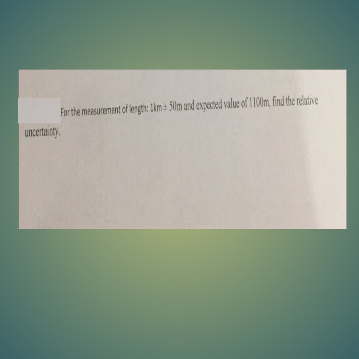 For the measurenment of length: 1km ± 50m and expected value of 1100m, find the relative
uncertainty.
