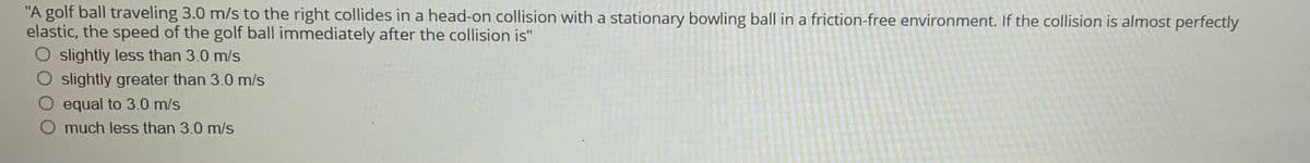 "A golf ball traveling 3.0 m/s to the right collides in a head-on collision with a stationary bowling ball in a friction-free environment. If the collision is almost perfectly
elastic, the speed of the golf ball immediately after the collision is"
slightly less than 3.0 m/s
O slightly greater than 3.0 m/s
equal to 3.0 m/s
much less than 3.0 m/s
