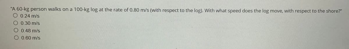 "A 60-kg person walks on a 100-kg log at the rate of 0.80 m/s (with respect to the log). With what speed does the log move, with respect to the shore?"
O 0.24 m/s
O 0.30 m/s
O 0.48 m/s
0.60 m/s
