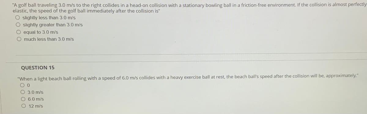 "A golf ball traveling 3.0 m/s to the right collides in a head-on collision with a stationary bowling ball in a friction-free environment. If the collision is almost perfectly
elastic, the speed of the golf ball immediately after the collision is"
slightly less than 3.0 m/s
slightly greater than 3.0 m/s
equal to 3.0 m/s
O much less than 3.0 m/s
QUESTION 15
"When a light beach ball rolling with a speed of 6.0 m/s collides with a heavy exercise ball at rest, the beach ball's speed after the collision will be, approximately,"
3.0 m/s
6.0 m/s
12 m/s
