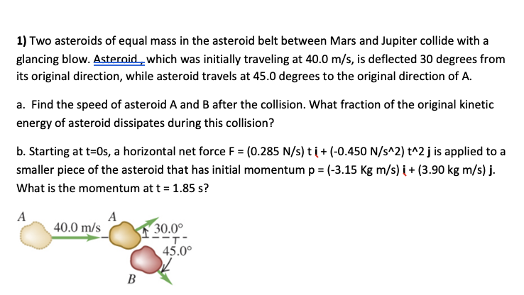 1) Two asteroids of equal mass in the asteroid belt between Mars and Jupiter collide with a
glancing blow. Asteroid„which was initially traveling at 40.0 m/s, is deflected 30 degrees from
its original direction, while asteroid travels at 45.0 degrees to the original direction of A.
a. Find the speed of asteroid A and B after the collision. What fraction of the original kinetic
energy of asteroid dissipates during this collision?
b. Starting at t=0s, a horizontal net force F = (0.285 N/s) ti+ (-0.450 N/s^2) t^2 j is applied to a
smaller piece of the asteroid that has initial momentum p = (-3.15 Kg m/s) i + (3.90 kg m/s) j.
What is the momentum at t = 1.85 s?
A
40.0 m/s
A
30.0°
45.0°
В
