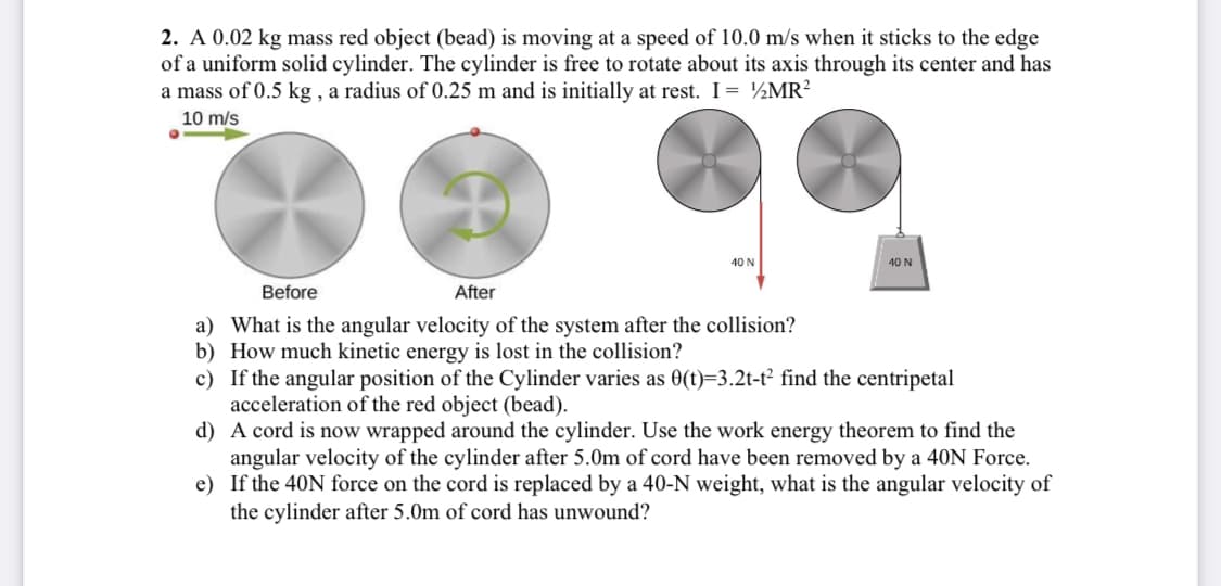 2. A 0.02 kg mass red object (bead) is moving at a speed of 10.0 m/s when it sticks to the edge
of a uniform solid cylinder. The cylinder is free to rotate about its axis through its center and has
a mass of 0.5 kg , a radius of 0.25 m and is initially at rest. I = ½MR?
10 m/s
40 N
40 N
Before
After
a) What is the angular velocity of the system after the collision?
b) How much kinetic energy is lost in the collision?
c) If the angular position of the Cylinder varies as 0(t)=3.2t-t² find the centripetal
acceleration of the red object (bead).
d) A cord is now wrapped around the cylinder. Use the work energy theorem to find the
angular velocity of the cylinder after 5.0m of cord have been removed by a 40N Force.
e) If the 40N force on the cord is replaced by a 40-N weight, what is the angular velocity of
the cylinder after 5.0m of cord has unwound?
