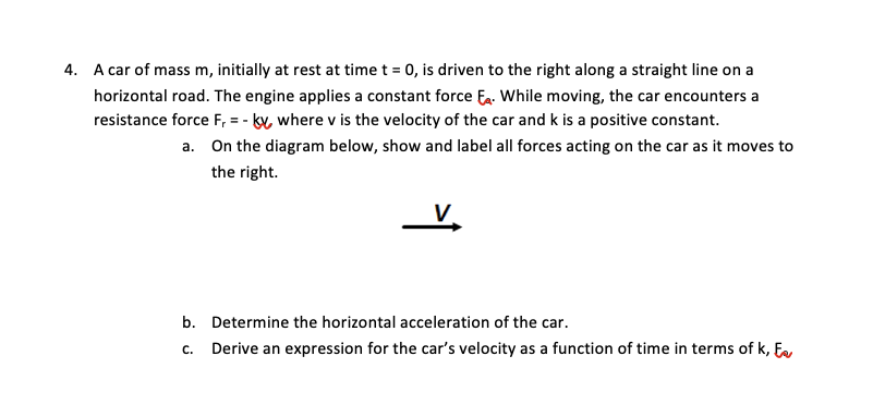 4. A car of mass m, initially at rest at time t = 0, is driven to the right along a straight line on a
horizontal road. The engine applies a constant force Ea. While moving, the car encounters a
resistance force F, = - by where v is the velocity of the car and k is a positive constant.
a. On the diagram below, show and label all forces acting on the car as it moves to
the right.
b. Determine the horizontal acceleration of the car.
c. Derive an expression for the car's velocity as a function of time in terms of k, E
