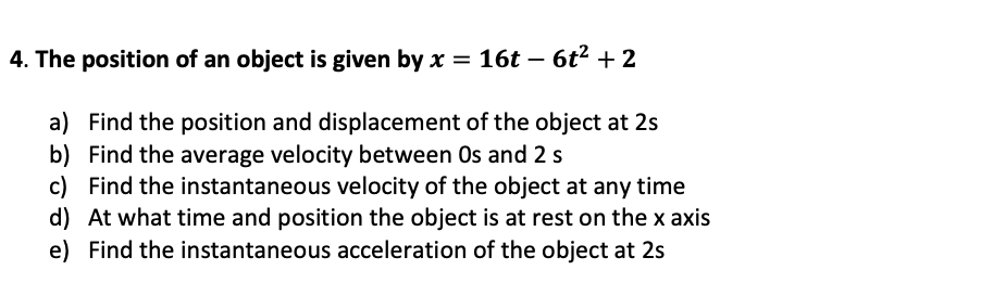 4. The position of an object is given by x = 16t – 6t2 + 2
a) Find the position and displacement of the object at 2s
b) Find the average velocity between Os and 2 s
c) Find the instantaneous velocity of the object at any time
d) At what time and position the object is at rest on the x axis
e) Find the instantaneous acceleration of the object at 2s
