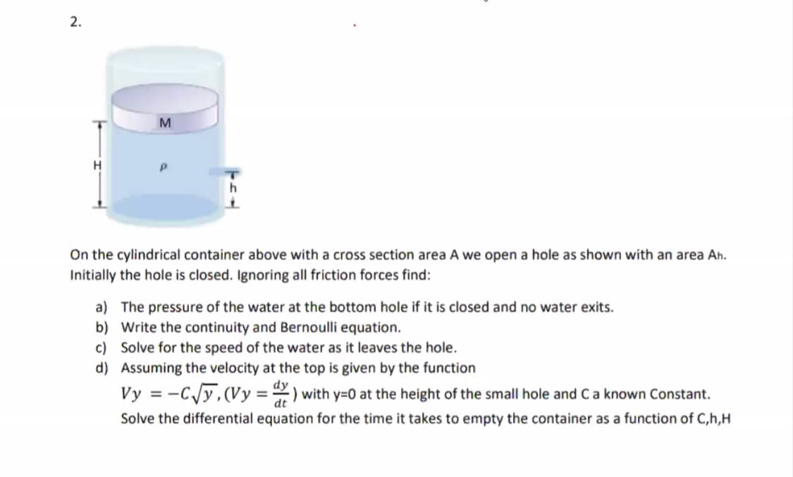 2.
H
On the cylindrical container above with a cross section area A we open a hole as shown with an area Ah.
Initially the hole is closed. Ignoring all friction forces find:
a) The pressure of the water at the bottom hole if it is closed and no water exits.
b) Write the continuity and Bernoulli equation.
c) Solve for the speed of the water as it leaves the hole.
d) Assuming the velocity at the top is given by the function
dy
Vy = -C/y,(Vy = ) with y=0 at the height of the small hole and Ca known Constant.
dt
Solve the differential equation for the time it takes to empty the container as a function of C,h,H
