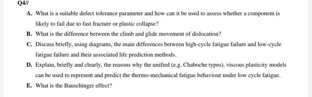 Q4//
A. What is a suitable defect tolerance parameter and how can it be used to assess whether a component is
likely to fail due to fast fracture or plastic collapse?
B. What is the difference between the climb and glide movement of dislocation?
C. Discuss briefly, using diagrams, the main differences between high-cycle fatigue failure and low-cycle
fatigue failure and their associated life prediction methods.
D. Explain, briefly and clearly, the reasons why the unified (e.g. Chaboche types), viscous plasticity models
can be used to represent and predict the thermo-mechanical fatigue behaviour under low cycle fatigue.
E. What is the Bauschinger effect?
