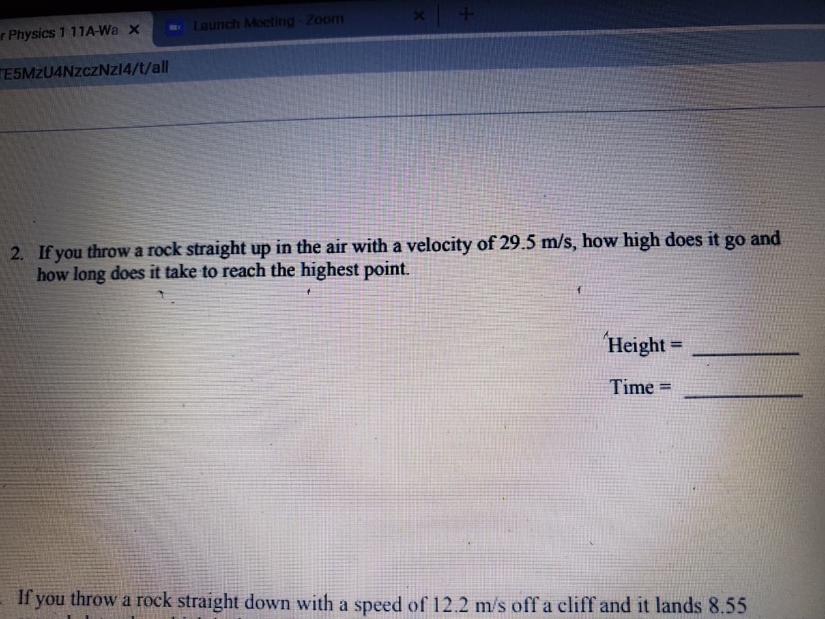 2. If you throw a rock straight up in the air with a velocity of 29.5 m/s, how high does it go and
how long does it take to reach the highest point.
Height =
%3D
