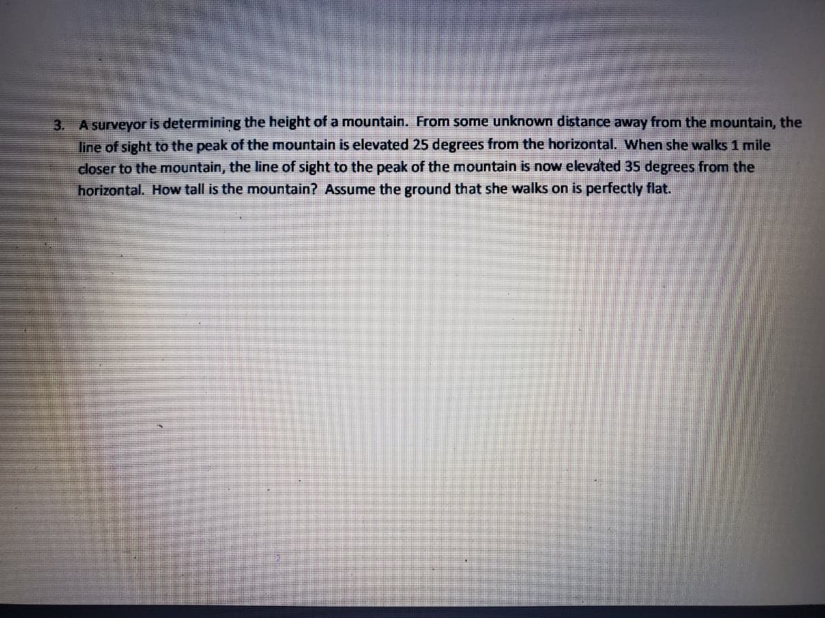 A surveyor is determining the height of a mountain. From some unknown distance away from the mountain, the
line of sight to the peak of the mountain is elevated 25 degrees from the horizontal. When she walks 1 mile
closer to the mountain, the line of sight to the peak of the mountain is now elevated 35 degrees from the
horizontal. How tall is the mountain? Assume the ground that she walks on is perfectly flat.
