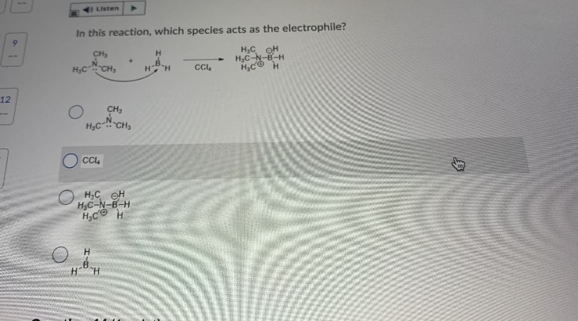 Listen
In this reaction, which species acts as the electrophile?
H,C OH
H3C-N-B-H
H3C H
CH3
H.
B.
H H
H,C CH,
CCL
12
CH3
H,C CH3
CC4
O H2C eH
H3C-N-B-H
H3C H
H.
"H
身
