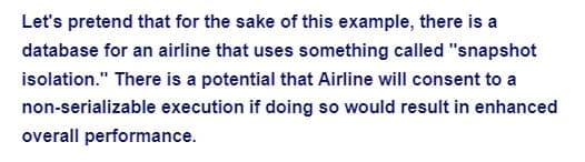 Let's pretend that for the sake of this example, there is a
database for an airline that uses something called "snapshot
isolation." There is a potential that Airline will consent to a
non-serializable execution if doing so would result in enhanced
overall performance.