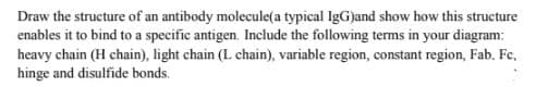 Draw the structure of an antibody molecule(a typical IgG)and show how this structure
enables it to bind to a specific antigen. Include the following terms in your diagranm:
heavy chain (H chain), light chain (L chain), variable region, constant region, Fab, Fc,
hinge and disulfide bonds.

