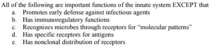 All of the following are important functions of the innate system EXCEPT that
a. Promotes early defense against infectious agents
b. Has immunoregulatory functions
c. Recognizes microbes through receptors for "molecular patterns"
d. Has specific receptors for antigens
e. Has nonclonal distribution of receptors
