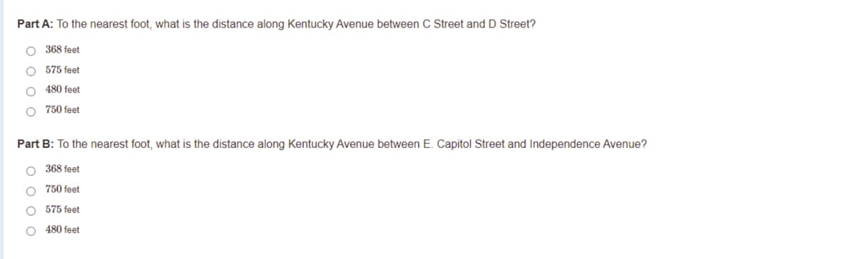 Part A: To the nearest foot, what is the distance along Kentucky Avenue between C Street andD Street?
O 368 feet
O 575 feet
480 feet
O 750 feet
Part B: To the nearest foot, what is the distance along Kentucky Avenue between E. Capitol Street and Independence Avenue?
O 368 feet
750 feet
575 feet
O 480 feet
O O o o
O o o
