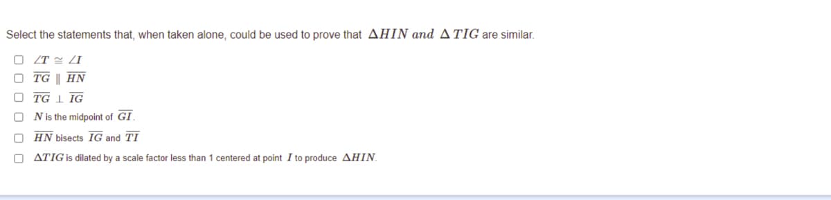 Select the statements that, when taken alone, could be used to prove that AHIN and ATIG are similar.
/T LI
TG || HN
TG I IG
N is the midpoint of GI.
HN bisects IG and TI
O ATIG is dilated by a scale factor less than 1 centered at point I to produce AHIN.

