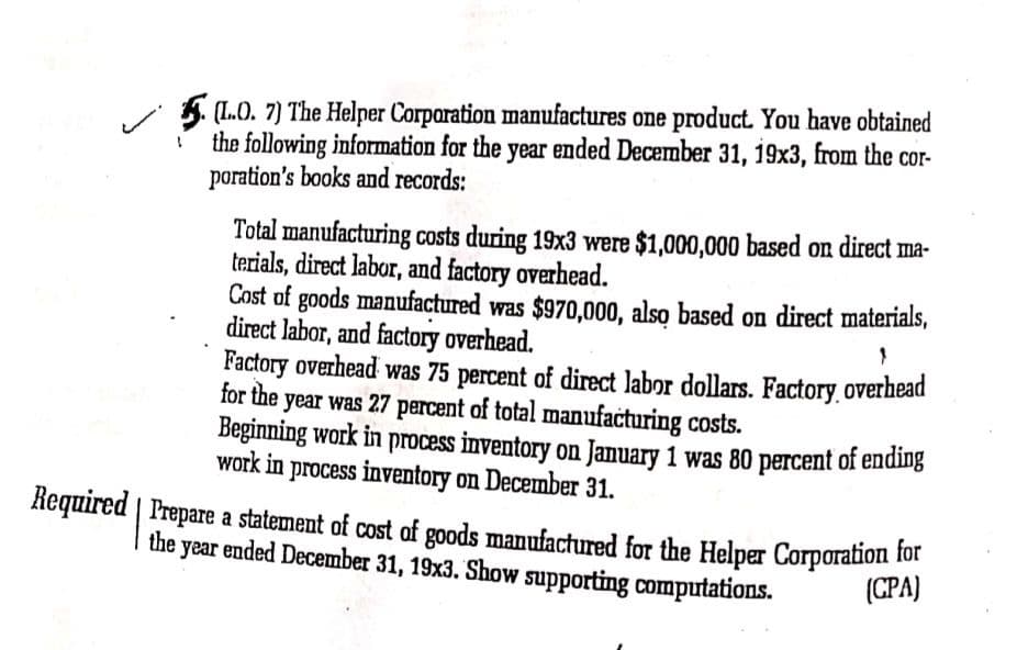 (L.O. 7) The Helper Corparation manufactures one product. You have obtained
the following information for the year ended December 31, 19x3, from the cor-
poration's books and records:
Total manufacturing costs during 19x3 were $1,000,000 based on direct ma-
terials, direct labor, and factory overhead.
Cost of goods manufactured was $970,000, also based on direct materials,
direct labor, and factory overhead.
Factory overhead was 75 percent of direct labor dollars. Factory.overhead
for the year was 27 percent of total manufaċturing costs.
Beginning work in process inventory on January 1 was 80 percent of ending
work in process inventory on December 31.
Required | Prepare a statement of cost of goods manufactured for the Helper Corporation 1ot
the year ended December 31, 19x3. Show supporting computations.
(CPA)
