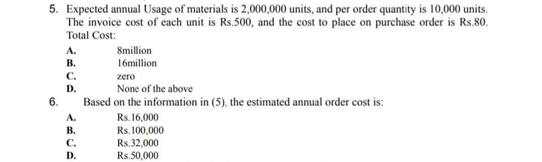 5. Expected annual Usage of materials is 2,000,000 units, and per order quantity is 10,000 units.
The invoice cost of each unit is Rs.500, and the cost to place on purchase order is Rs.80.
Total Cost:
А.
8million
В.
16million
С.
zero
D.
None of the above
6.
Based on the information in (5), the estimated annual order cost is:
А.
Rs.16,000
В.
Rs.100,000
Rs.32,000
С.
D.
Rs.50,000
