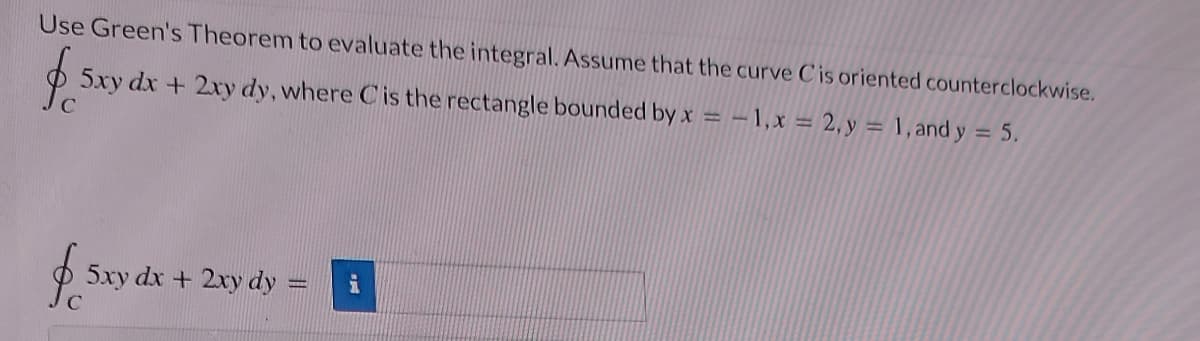 Use Green's Theorem to evaluate the integral. Assume that the curve Cis oriented counterclockwise.
$ 5 5xy dx + 2xy dy, where C is the rectangle bounded by x = -1, x = 2, y = 1, and y = 5.
$ 5x
5xy dx + 2xy dy =
i