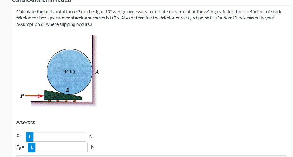 Calculate the horizontal force P on the light 10° wedge necessary to initiate movement of the 34-kg cylinder. The coefficient of static
friction for both pairs of contacting surfaces is 0.26. Also determine the friction force Fg at point B. (Caution: Check carefully your
assumption of where slipping occurs.)
P.
Answers:
P=
FB =
i
10%
34 kg
B
N
N
A